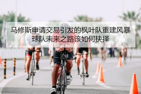 马修斯申请交易引发的枫叶队重建风暴球队未来之路该如何抉择